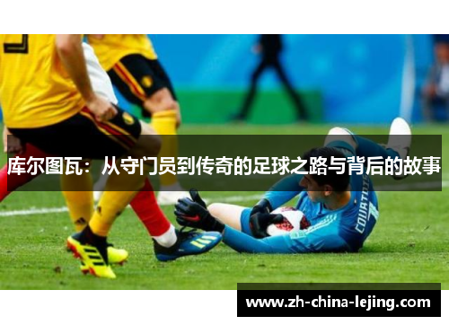 库尔图瓦:从守门员到传奇的足球之路与背后的故事